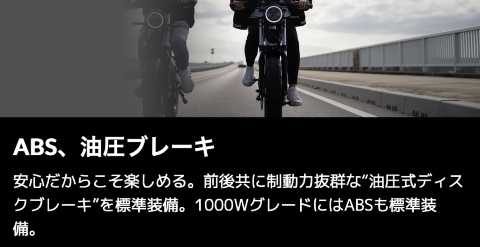 ABS、油圧ブレーキ：安心だからこそ楽しめる。前後共に制動力抜群な油圧式ディスクブレーキを標準装備。1000WグレードにはABSも標準装備。